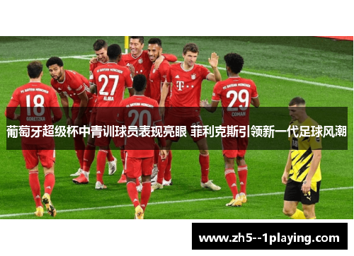 葡萄牙超级杯中青训球员表现亮眼 菲利克斯引领新一代足球风潮